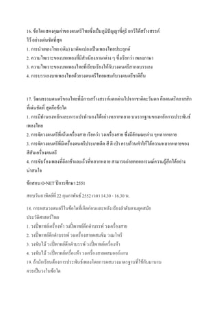 16. ข้อใดแสดงคุณค่าของดนตรีไทยซึ่งเป็นภูมิปัญญาที่ดุริ ยกวีได้สร้างสรรค์
ไว้ อย่างเด่นชัดที่สุด
1. การนาเพลงไทย (เดิม) มาดัดแปลงเป็นเพลงไทยประยุกต์
2. ความไพเราะของบทเพลงที่มีสาเนียงภาษาต่าง ๆ ซึ่งเรียกว่า เพลงภาษา
3. ความไพเราะของบทเพลงไทยที่เรียบเรียงให้กับวงดนตรีสากลบรรเลง
4. การบรรเลงบทเพลงไทยด้วยวงดนตรีไทยผสมกับวงดนตรีชาติอื่น


17. วัฒนธรรมดนตรีของไทยที่มีการสร้างสรรค์แตกต่างไปจากชาติตะวันตก คือดนตรีคลาสสิก
ที่เด่นชัดที่ สุดคือข้อใด
1. การมีทานองหลักและการแปรทานองได้อย่างหลากหลาย บนรากฐานของหลักการประพันธ์
เพลงไทย
2. การจัดวงดนตรีที่เน้นเครื่องสาย เรียกว่า วงเครื่องสาย ซึ่งมีลักษณะต่าง ๆหลากหลาย
3. การจัดวงดนตรีที่มีเครื่องดนตรีประเภทดีด สี ตี เป่า ครบถ้วนทาให้ได้ความหลากหลายของ
สีสันเครื่องดนตรี
4. การขับร้องเพลงที่ลีลาช้าและเร็วที่หลากหลาย สามารถถ่ายทอดอารมณ์ความรู้สึกได้อย่าง
น่าสนใจ
ข้อสอบ O-NET ปีการศึกษา 2551
สอบวันอาทิตย์ที่ 22 กุมภาพันธ์ 2552 เวลา 14.30 - 16.30 น.
18. การผสมวงดนตรีในข้อใดที่เกิดก่อนและหลัง เรียงลาดับตามยุคสมัย
ประวัติศาสตร์ไทย
1. วงปี่พาทย์เครื่องห้า วงปี่พาทย์ดึกดาบรรพ์ วงเครื่องสาย
2. วงปี่พาทย์ดึกดาบรรพ์ วงเครื่องสายผสมขิม วงมโหรี
3. วงขับไม้ วงปี่พาทย์ดึกดาบรรพ์ วงปี่พาทย์เครื่องห้า
4. วงขับไม้ วงปี่พาทย์เครื่องห้า วงเครื่องสายผสมออร์แกน
19. ถ้านักเรียนต้องการประพันธ์เพลงโดยการผสมวงมาตรฐานที่ใช้กันมานาน
ควรเป็นวงในข้อใด
 