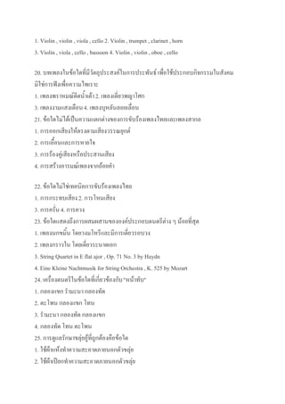 1. Violin , violin , viola , cello 2. Violin , trumpet , clarinet , horn
3. Violin , viola , cello , bassoon 4. Violin , violin , oboe , cello

20. บทเพลงในข้อใดที่มีวัตถุประสงค์ในการประพันธ์ เพื่อใช้ประกอบกิจกรรมในสังคม
มิใช่การฟังเพื่อความไพเราะ
1. เพลงพราหมณ์ดีดน้าเต้า 2. เพลงเดี่ยวพญาโศก
3. เพลงงามแสงเดือน 4. เพลงบุหลันลอยเลื่อน
21. ข้อใดไม่ได้เป็นความแตกต่างของการขับร้องเพลงไทยและเพลงสากล
1. การออกเสียงให้ตรงตามเสียงวรรณยุกต์
2. การเอื้อนและการหายใจ
3. การร้องคู่เสียงหรือประสานเสียง
4. การสร้างอารมณ์เพลงจากถ้อยคา

22. ข้อใดไม่ใช่เทคนิคการขับร้องเพลงไทย
1. การกระทบเสียง 2. การโหนเสียง
3. การครั่น 4. การควง
23. ข้อใดแสดงถึงการผสมผสานขององค์ประกอบดนตรีต่าง ๆ น้อยที่สุด
1. เพลงนกขมิ้น โดยวงมโหรีและมีการเดี่ยวรอบวง
2. เพลงกราวใน โดยเดี่ยวระนาดเอก
3. String Quartet in E flat ajor , Op. 71 No. 3 by Haydn
4. Eine Kleine Nachtmusik for String Orchestra , K. 525 by Mozart
24. เครื่องดนตรีในข้อใดที่เกี่ยวข้องกับ "หน้าทับ"
1. กลองแขก รามะนา กลองทัด
2. ตะโพน กลองแขก โทน
3. รามะนา กลองทัด กลองแขก
4. กลองทัด โทน ตะโพน
25. การดูแลรักษาขลุ่ยอู้ที่ถูกต้องคือข้อใด
1. ใช้ผ้าแห้งทาความสะอาดภายนอกตัวขลุ่ย
2. ใช้ผ้าเปียกทาความสะอาดภายนอกตัวขลุ่ย
 