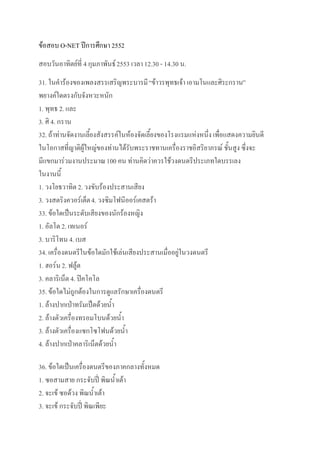 ข้อสอบ O-NET ปีการศึกษา 2552
สอบวันอาทิตย์ที่ 4 กุมภาพันธ์ 2553 เวลา 12.30 - 14.30 น.
31. ในคาร้องของเพลงสรรเสริญพระบารมี “ข้าวรพุทธเจ้า เอามโนและศิระกราน”
พยางค์ใดตรงกับจังหวะหนัก
1. พุทธ 2. และ
3. ศิ 4. กราน
32. ถ้าท่านจัดงานเลี้ยงสังสรรค์ในห้องจัดเลี้ยงของโรงแรมแห่งหนึ่ง เพื่อแสดงความยินดี
ในโอกาสที่ญาติผู้ใหญ่ของท่านได้รับพระราชทานเครื่องราชอิสริยาภรณ์ ชั้นสูง ซึ่งจะ
มีแขกมาร่วมงานประมาณ 100 คน ท่านคิดว่าควรใช้วงดนตรีประเภทใดบรรเลง
ในงานนี้
1. วงโยธวาทิต 2. วงขับร้องประสานเสียง
3. วงสตริงควอร์เต็ต 4. วงซิมโฟนีออร์เคสตร้า
33. ข้อใดเป็นระดับเสียงของนักร้องหญิง
1. อัลโต 2. เทเนอร์
3. บาริโทน 4. เบส
34. เครื่องดนตรีในข้อใดมักใช้เล่นเสียงประสานเมื่ออยู่ในวงดนตรี
1. ฮอร์น 2. ฟลู้ต
3. คลาริเน็ต 4. ปิคโคโล
35. ข้อใดไม่ถูกต้องในการดูแลรักษาเครื่องดนตรี
1. ล้างปากเป่าทรัมเป็ตด้วยน้า
2. ล้างตัวเครื่องทรอมโบนด้วยน้า
3. ล้างตัวเครื่องแซกโซโฟนด้วยน้า
4. ล้างปากเป่าคลาริเน็ตด้วยน้า

36. ข้อใดเป็นเครื่องดนตรีของภาคกลางทั้งหมด
1. ซอสามสาย กระจับปี่ พิณน้าเต้า
2. จะเข้ ซอด้วง พิณน้าเต้า
3. จะเข้ กระจับปี่ พิณเพียะ
 
