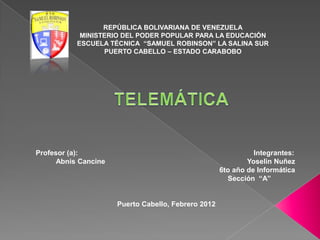 REPÚBLICA BOLIVARIANA DE VENEZUELA
            MINISTERIO DEL PODER POPULAR PARA LA EDUCACIÓN
           ESCUELA TÉCNICA “SAMUEL ROBINSON” LA SALINA SUR
                  PUERTO CABELLO – ESTADO CARABOBO




Profesor (a):                                                  Integrantes:
      Abnis Cancine                                          Yoselin Nuñez
                                                     6to año de Informática
                                                       Sección “A”


                      Puerto Cabello, Febrero 2012
 