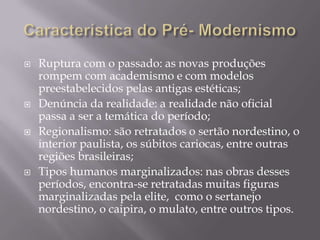    Ruptura com o passado: as novas produções
    rompem com academismo e com modelos
    preestabelecidos pelas antigas estéticas;
   Denúncia da realidade: a realidade não oficial
    passa a ser a temática do período;
   Regionalismo: são retratados o sertão nordestino, o
    interior paulista, os súbitos cariocas, entre outras
    regiões brasileiras;
   Tipos humanos marginalizados: nas obras desses
    períodos, encontra-se retratadas muitas figuras
    marginalizadas pela elite, como o sertanejo
    nordestino, o caipira, o mulato, entre outros tipos.
 