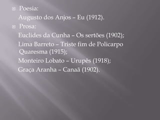    Poesia:
    Augusto dos Anjos – Eu (1912).
   Prosa:
    Euclides da Cunha – Os sertões (1902);
    Lima Barreto – Triste fim de Policarpo
    Quaresma (1915);
    Monteiro Lobato – Urupês (1918);
    Graça Aranha – Canaã (1902).
 
