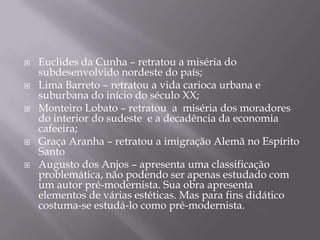    Euclides da Cunha – retratou a miséria do
    subdesenvolvido nordeste do país;
   Lima Barreto – retratou a vida carioca urbana e
    suburbana do início do século XX;
   Monteiro Lobato – retratou a miséria dos moradores
    do interior do sudeste e a decadência da economia
    cafeeira;
   Graça Aranha – retratou a imigração Alemã no Espírito
    Santo
   Augusto dos Anjos – apresenta uma classificação
    problemática, não podendo ser apenas estudado com
    um autor pré-modernista. Sua obra apresenta
    elementos de várias estéticas. Mas para fins didático
    costuma-se estudá-lo como pré-modernista.
 