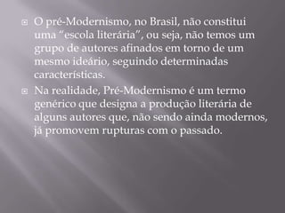    O pré-Modernismo, no Brasil, não constitui
    uma “escola literária”, ou seja, não temos um
    grupo de autores afinados em torno de um
    mesmo ideário, seguindo determinadas
    características.
   Na realidade, Pré-Modernismo é um termo
    genérico que designa a produção literária de
    alguns autores que, não sendo ainda modernos,
    já promovem rupturas com o passado.
 