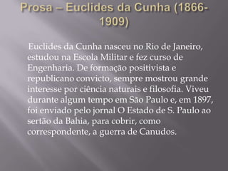 Euclides da Cunha nasceu no Rio de Janeiro,
estudou na Escola Militar e fez curso de
Engenharia. De formação positivista e
republicano convicto, sempre mostrou grande
interesse por ciência naturais e filosofia. Viveu
durante algum tempo em São Paulo e, em 1897,
foi enviado pelo jornal O Estado de S. Paulo ao
sertão da Bahia, para cobrir, como
correspondente, a guerra de Canudos.
 