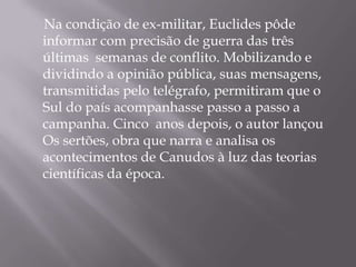 Na condição de ex-militar, Euclides pôde
informar com precisão de guerra das três
últimas semanas de conflito. Mobilizando e
dividindo a opinião pública, suas mensagens,
transmitidas pelo telégrafo, permitiram que o
Sul do país acompanhasse passo a passo a
campanha. Cinco anos depois, o autor lançou
Os sertões, obra que narra e analisa os
acontecimentos de Canudos à luz das teorias
científicas da época.
 