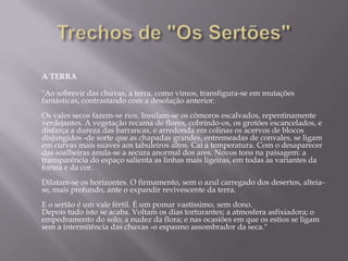 A TERRA

"Ao sobrevir das chuvas, a terra, como vimos, transfigura-se em mutações
fantásticas, contrastando com a desolação anterior.
Os vales secos fazem-se rios. Insulam-se os cômoros escalvados, repentinamente
verdejantes. A vegetação recama de flores, cobrindo-os, os grotões escancelados, e
disfarça a dureza das barrancas, e arredonda em colinas os acervos de blocos
disjungidos -de sorte que as chapadas grandes, entremeadas de convales, se ligam
em curvas mais suaves aos tabuleiros altos. Cai a temperatura. Com o desaparecer
das soalheiras anula-se a secura anormal dos ares. Novos tons na paisagem: a
transparência do espaço salienta as linhas mais ligeiras, em todas as variantes da
forma e da cor.
Dilatam-se os horizontes. O firmamento, sem o azul carregado dos desertos, alteia-
se, mais profundo, ante o expandir revivescente da terra.
E o sertão é um vale fértil. É um pomar vastíssimo, sem dono.
Depois tudo isto se acaba. Voltam os dias torturantes; a atmosfera asfixiadora; o
empedramento do solo; a nudez da flora; e nas ocasiões em que os estios se ligam
sem a intermitência das chuvas -o espasmo assombrador da seca."
 