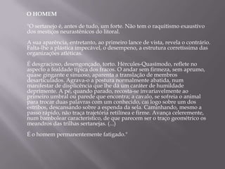 O HOMEM

"O sertanejo é, antes de tudo, um forte. Não tem o raquitismo exaustivo
dos mestiços neurastênicos do litoral.
A sua aparência, entretanto, ao primeiro lance de vista, revela o contrário.
Falta-lhe a plástica impecável, o desempeno, a estrutura corretíssima das
organizações atléticas.
É desgracioso, desengonçado, torto. Hércules-Quasímodo, reflete no
aspecto a fealdade típica dos fracos. O andar sem firmeza, sem aprumo,
quase gingante e sinuoso, aparenta a translação de membros
desarticulados. Agrava-o a postura normalmente abatida, num
manifestar de displicência que lhe dá um caráter de humildade
deprimente. A pé, quando parado, recosta-se invariavelmente ao
primeiro umbral ou parede que encontra; a cavalo, se sofreia o animal
para trocar duas palavras com um conhecido, cai logo sobre um dos
estribos, descansando sobre a espenda da sela. Caminhando, mesmo a
passo rápido, não traça trajetória retilínea e firme. Avança celeremente,
num bambolear característico, de que parecem ser o traço geométrico os
meandros das trilhas sertanejas. (...)
É o homem permanentemente fatigado."
 