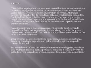 A LUTA

"Concluídas as pesquisas nos arredores, e recolhidas as armas e munições
de guerra, os jagunços reuniram os cadáveres que jaziam esparsos em
vários pontos. Decapitaram-nos. Queimaram os corpos. Alinharam
depois, nas duas bordas da estrada, as cabeças, regularmente espaçadas,
fronteando-se, faces volvidas para o caminho. Por cima, nos arbustos
marginais mais altos, dependuraram os restos de fardas, calças e dólmãs
multicores, selins, cinturões, quepes de listras rubras, capotes, mantas,
cantis e mochilas...
A caatinga mirrada e nua, apareceu repentinamente desabrochando
numa florescência extravagantemente colorida no vermelho forte das
divisas, no azul desmaiado dos dólmãs e nos brilhos vivos das chapas dos
talins e estribos oscilantes...
Um pormenor doloroso completou essa encenação cruel: a uma banda
avultava, empalado, erguido num galho seco, de angico, o corpo do
coronel Tamarindo.
Era assombroso... Como um manequim terrivelmente lúgubre, o cadáver
desaprumado, braços e pernas pendidos, oscilando à feição do vento no
galho flexível e vergado, aparecia nos ermos feito uma visão demoníaca."
 