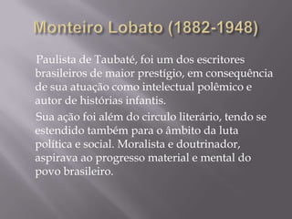 Paulista de Taubaté, foi um dos escritores
brasileiros de maior prestígio, em consequência
de sua atuação como intelectual polêmico e
autor de histórias infantis.
Sua ação foi além do circulo literário, tendo se
estendido também para o âmbito da luta
política e social. Moralista e doutrinador,
aspirava ao progresso material e mental do
povo brasileiro.
 