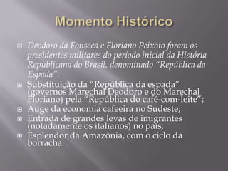    Deodoro da Fonseca e Floriano Peixoto foram os
    presidentes militares do período inicial da História
    Republicana do Brasil, denominado “República da
    Espada”.
   Substituição da “República da espada”
    (governos Marechal Deodoro e do Marechal
    Floriano) pela “República do café-com-leite”;
   Auge da economia cafeeira no Sudeste;
   Entrada de grandes levas de imigrantes
    (notadamente os italianos) no país;
   Esplendor da Amazônia, com o ciclo da
    borracha.
 