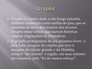    Urupês é o nome dado a um fungo parasita,
    também conhecido como orelha-de-pau, que se
    alimenta da seiva dos troncos das árvores.
    Urupês reúne contos que narram histórias
    caipiras engraçadas ou dramáticas.
   O grande protagonista de seu primeiro livro: o
    Jeca Tatu, imagem do caipira que vive à
    margem da cidade grande e da História,
    sempre “de cócoras” e regido, em seus mínimo
    movimentos, pela “lei do menor esforço”.
 