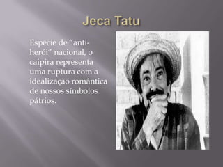 Espécie de “anti-
herói” nacional, o
caipira representa
uma ruptura com a
idealização romântica
de nossos símbolos
pátrios.
 