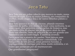 Jeca Tatu era um pobre caboclo que morava no mato, numa
casinha de sapé. Vivia na maior pobreza, em companhia da
mulher, muito magra e feia e de vários filhinhos pálidos e
tristes.
Jeca Tatu passava os dias de cócoras, pitando enormes
cigarrões de palha, sem ânimo de fazer coisa nenhuma. Ia ao
mato caçar, tirar palmitos, cortar cachos de brejaúva, mas
não tinha idéia de plantar um pé de couve atras da casa.
Perto um ribeirão, onde ele pescava de vez em quando uns
lambaris e um ou outro bagre. E assim ia vivendo.
Dava pena ver a miséria do casebre. Nem móveis nem
roupas, nem nada que significasse comodidade. Um
banquinho de três pernas, umas peneiras furadas, a
espingardinha de carregar pela boca, muito ordinária, e só.
Todos que passavam por ali murmuravam:
Que grandíssimo preguiçoso!
 