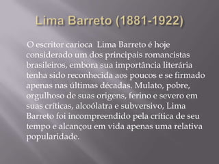 O escritor carioca Lima Barreto é hoje
considerado um dos principais romancistas
brasileiros, embora sua importância literária
tenha sido reconhecida aos poucos e se firmado
apenas nas últimas décadas. Mulato, pobre,
orgulhoso de suas origens, ferino e severo em
suas críticas, alcoólatra e subversivo, Lima
Barreto foi incompreendido pela crítica de seu
tempo e alcançou em vida apenas uma relativa
popularidade.
 