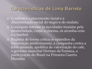    Combateu o preconceito racial e a
    discriminação social do negro e do mulato;
   Conseguiu retratar às novidades trazidas pela
    modernidade, como o cinema, os arranha-ceús
    e o futebol;
   Registra de forma critica os episódios da
    insurreição antiflorianista, a campanha contra a
    febre amarela, apolítica de valorização do café,
    o governo marechal Hermes da Fonseca, a
    participação do Brasil na Primeira Guerra
    Mundial.
 