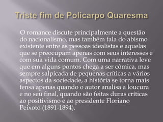 O romance discute principalmente a questão
do nacionalismo, mas também fala do abismo
existente entre as pessoas idealistas e aquelas
que se preocupam apenas com seus interesses e
com sua vida comum. Com uma narrativa leve
que em alguns pontos chega a ser cômica, mas
sempre salpicada de pequenas críticas a vários
aspectos da sociedade, a história se torna mais
tensa apenas quando o autor analisa a loucura
e no seu final, quando são feitas duras críticas
ao positivismo e ao presidente Floriano
Peixoto (1891-1894).
 