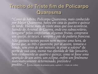 “Como de hábito, Policarpo Quaresma, mais conhecido
por Major Quaresma, bateu em casa às quatro e quinze
da tarde. Havia mais de vinte anos que isso acontecia.
Saindo do Arsenal de Guerra, onde era subsecretário,
bongava* pelas confeitarias algumas frutas, comprava
um queijo, às vezes, e sempre o pão da padaria francesa.
Não gastava nesses passos nem mesmo uma hora, de
forma que, as três e quarenta, por ai assim, tomava o
bonde, sem erro de um minuto, ia pisar a soleira* da
porta de sua casa, numa rua afastada de São Januário,
bem exatamente as quatro e quinze, como se fosse uma
aparição de um astro, um eclipse, enfim um fenômeno
matematicamente determinado, previsto e
predito...” (trecho extraído da primeira parte, capítulo I – A lição de violão)
 