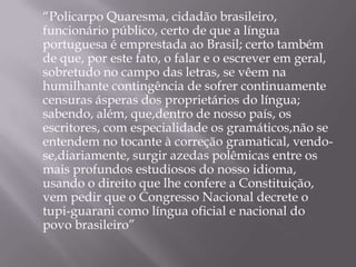 “Policarpo Quaresma, cidadão brasileiro,
funcionário público, certo de que a língua
portuguesa é emprestada ao Brasil; certo também
de que, por este fato, o falar e o escrever em geral,
sobretudo no campo das letras, se vêem na
humilhante contingência de sofrer continuamente
censuras ásperas dos proprietários do língua;
sabendo, além, que,dentro de nosso país, os
escritores, com especialidade os gramáticos,não se
entendem no tocante à correção gramatical, vendo-
se,diariamente, surgir azedas polêmicas entre os
mais profundos estudiosos do nosso idioma,
usando o direito que lhe confere a Constituição,
vem pedir que o Congresso Nacional decrete o
tupi-guarani como língua oficial e nacional do
povo brasileiro”
 