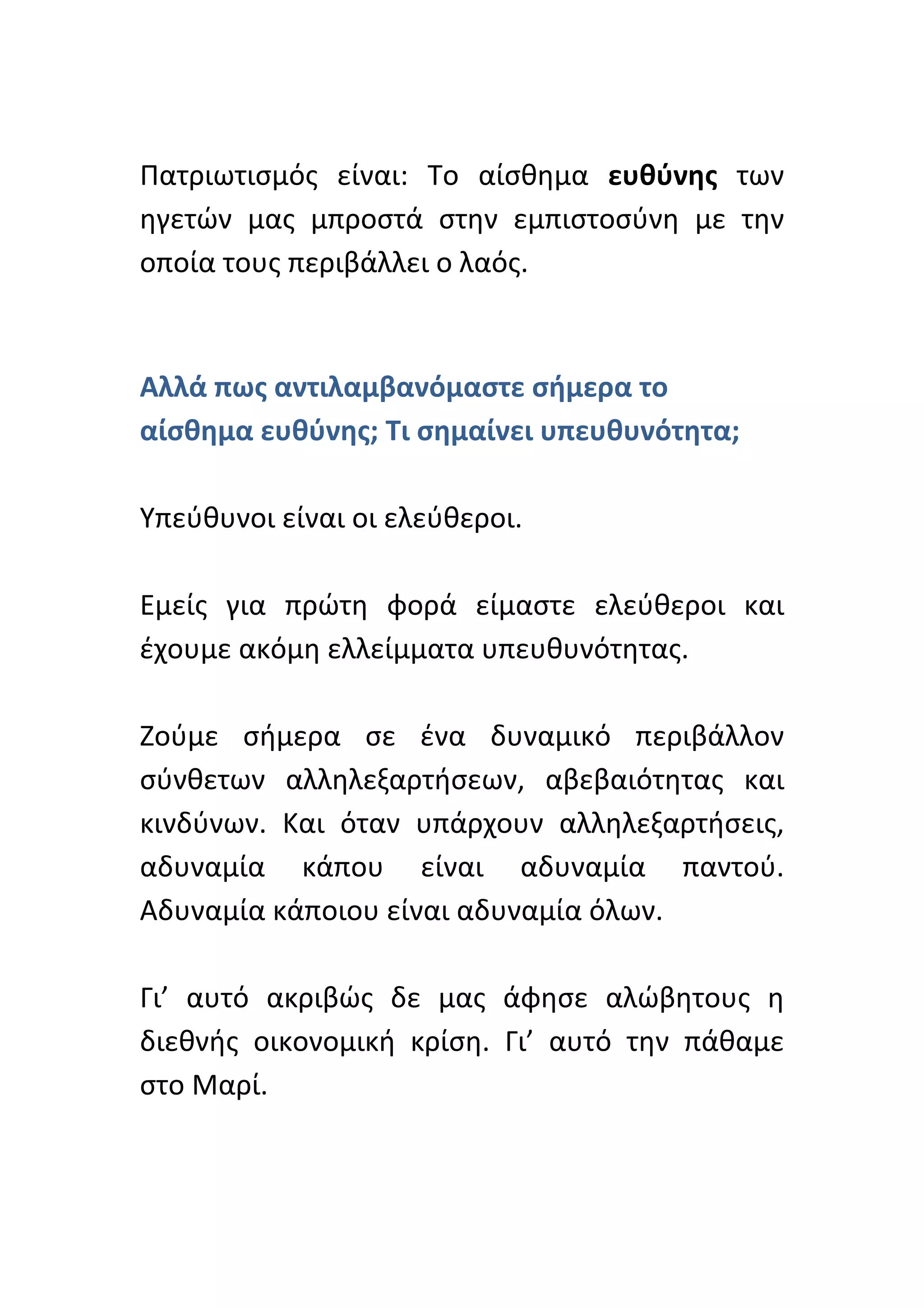  
Πατριωτισμός	
   είναι:	
   Το	
   αίσθημα	
   ευθύνης	
   των	
  
ηγετών	
   μας	
   μπροστά	
   στην	
   εμπιστοσύνη	
   με	
   την	
  
οποία	
  τους	
  περιβάλλει	
  ο	
  λαός.	
  	
  	
  
	
  

Αλλά	
  πως	
  αντιλαμβανόμαστε	
  σήμερα	
  το	
  
αίσθημα	
  ευθύνης;	
  Τι	
  σημαίνει	
  υπευθυνότητα;	
  	
  
	
  
Υπεύθυνοι	
  είναι	
  οι	
  ελεύθεροι.	
  	
  
	
  
Εμείς	
   για	
   πρώτη	
   φορά	
   είμαστε	
   ελεύθεροι	
   και	
  
έχουμε	
  ακόμη	
  ελλείμματα	
  υπευθυνότητας.	
  
	
  
Ζούμε	
   σήμερα	
   σε	
   ένα	
   δυναμικό	
   περιβάλλον	
  
σύνθετων	
   αλληλεξαρτήσεων,	
   αβεβαιότητας	
   και	
  
κινδύνων.	
   Και	
   όταν	
   υπάρχουν	
   αλληλεξαρτήσεις,	
  
αδυναμία	
   κάπου	
   είναι	
   αδυναμία	
   παντού.	
  
Αδυναμία	
  κάποιου	
  είναι	
  αδυναμία	
  όλων.	
  
	
  
Γι’	
   αυτό	
   ακριβώς	
   δε	
   μας	
   άφησε	
   αλώβητους	
   η	
  
διεθνής	
   οικονομική	
   κρίση.	
   Γι’	
   αυτό	
   την	
   πάθαμε	
  
στο	
  Μαρί.	
  
	
  
 