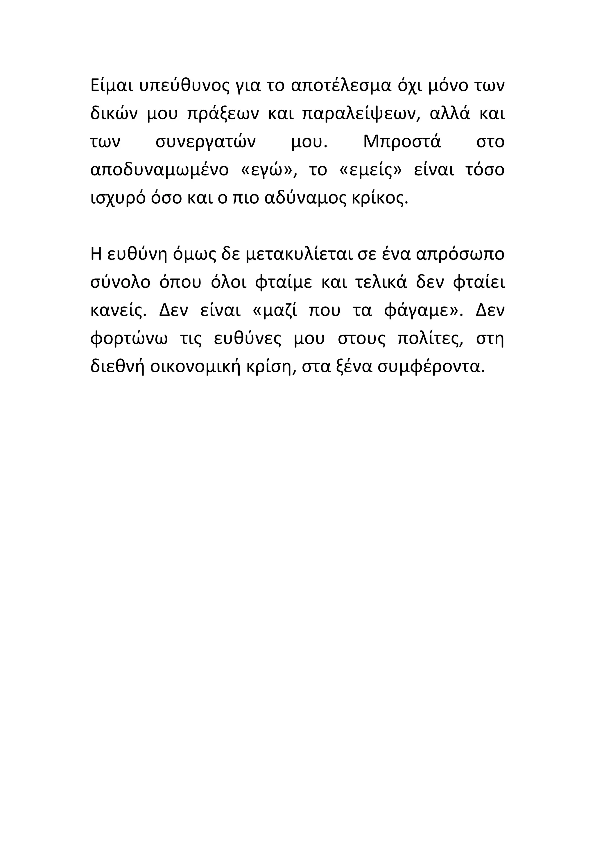 Είμαι	
  υπεύθυνος	
  για	
  το	
  αποτέλεσμα	
  όχι	
  μόνο	
  των	
  
δικών	
   μου	
   πράξεων	
   και	
   παραλείψεων,	
   αλλά	
   και	
  
των	
      συνεργατών	
               μου.	
     Μπροστά	
           στο	
  
αποδυναμωμένο	
   «εγώ»,	
   το	
   «εμείς»	
   είναι	
   τόσο	
  
ισχυρό	
  όσο	
  και	
  ο	
  πιο	
  αδύναμος	
  κρίκος.	
  	
  
	
  
Η	
  ευθύνη	
  όμως	
  δε	
  μετακυλίεται	
  σε	
  ένα	
  απρόσωπο	
  
σύνολο	
   όπου	
   όλοι	
   φταίμε	
   και	
   τελικά	
   δεν	
   φταίει	
  
κανείς.	
   Δεν	
   είναι	
   «μαζί	
   που	
   τα	
   φάγαμε».	
   Δεν	
  
φορτώνω	
   τις	
   ευθύνες	
   μου	
   στους	
   πολίτες,	
   στη	
  
διεθνή	
  οικονομική	
  κρίση,	
  στα	
  ξένα	
  συμφέροντα.	
  	
  	
  
	
  
	
  
	
  
	
  
	
  
	
  
	
  
	
  
	
  
	
  
	
  
 