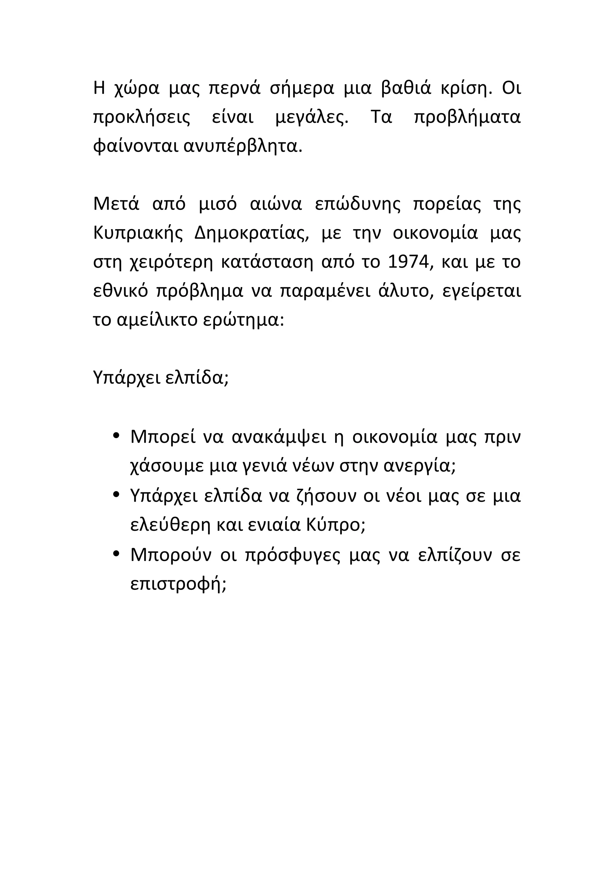 Η	
   χώρα	
   μας	
   περνά	
   σήμερα	
   μια	
   βαθιά	
   κρίση.	
   Οι	
  
προκλήσεις	
   είναι	
   μεγάλες.	
   Τα	
   προβλήματα	
  
φαίνονται	
  ανυπέρβλητα.	
  	
  
	
  
Μετά	
   από	
   μισό	
   αιώνα	
   επώδυνης	
   πορείας	
   της	
  
Κυπριακής	
   Δημοκρατίας,	
   με	
   την	
   οικονομία	
   μας	
  
στη	
   χειρότερη	
   κατάσταση	
   από	
   το	
   1974,	
   και	
   με	
   το	
  
εθνικό	
   πρόβλημα	
   να	
   παραμένει	
   άλυτο,	
   εγείρεται	
  
το	
  αμείλικτο	
  ερώτημα:	
  
	
  
Υπάρχει	
  ελπίδα;	
  	
  
	
  
     • Μπορεί	
   να	
   ανακάμψει	
   η	
   οικονομία	
   μας	
   πριν	
  
        χάσουμε	
  μια	
  γενιά	
  νέων	
  στην	
  ανεργία;	
  
     • Υπάρχει	
  ελπίδα	
  να	
  ζήσουν	
  οι	
  νέοι	
  μας	
  σε	
  μια	
  
        ελεύθερη	
  και	
  ενιαία	
  Κύπρο;	
  	
  
     • Μπορούν	
   οι	
   πρόσφυγες	
   μας	
   να	
   ελπίζουν	
   σε	
  
        επιστροφή;	
  
        	
  
	
  
	
  
	
  
	
  
	
  
 