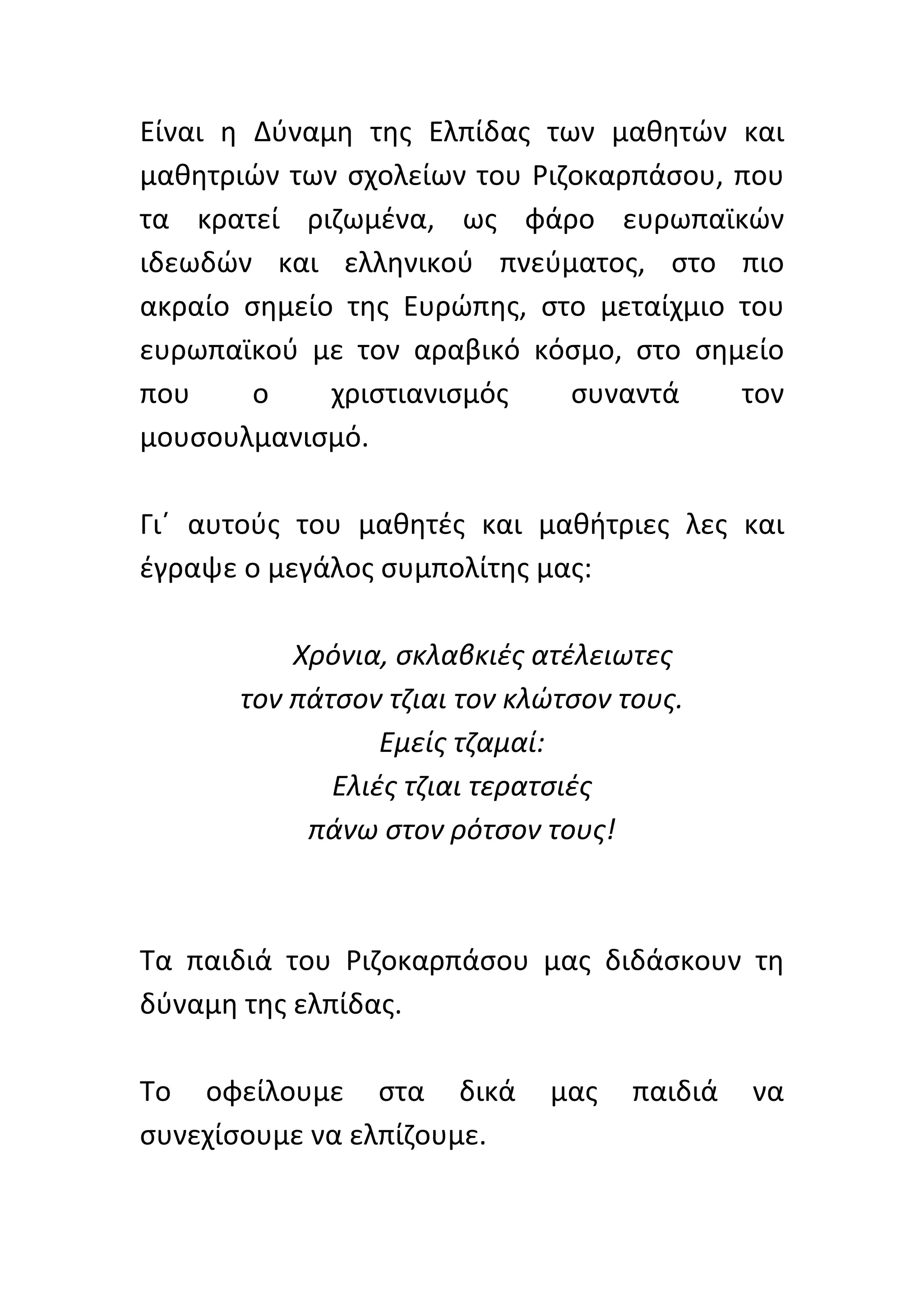 Είναι	
   η	
   Δύναμη	
   της	
   Ελπίδας	
   των	
   μαθητών	
   και	
  
μαθητριών	
   των	
   σχολείων	
   του	
   Ριζοκαρπάσου,	
   που	
  
τα	
   κρατεί	
   ριζωμένα,	
   ως	
   φάρο	
   ευρωπαϊκών	
  
ιδεωδών	
   και	
   ελληνικού	
   πνεύματος,	
   στο	
   πιο	
  
ακραίο	
   σημείο	
   της	
   Ευρώπης,	
   στο	
   μεταίχμιο	
   του	
  
ευρωπαϊκού	
   με	
   τον	
   αραβικό	
   κόσμο,	
   στο	
   σημείο	
  
που	
           ο	
     χριστιανισμός	
            συναντά	
         τον	
  
μουσουλμανισμό.	
  	
  
	
  
Γι΄	
   αυτούς	
   του	
   μαθητές	
   και	
   μαθήτριες	
   λες	
   και	
  
έγραψε	
  ο	
  μεγάλος	
  συμπολίτης	
  μας:	
  
	
  
                      Χρόνια,	
  σκλαβκιές	
  ατέλειωτες	
  
             τον	
  πάτσον	
  τζιαι	
  τον	
  κλώτσον	
  τους.	
  
                             Εμείς	
  τζαμαί:	
  
                        Ελιές	
  τζιαι	
  τερατσιές	
  
                       πάνω	
  στον	
  ρότσον	
  τους!	
  
                                           	
  
                                           	
  
Τα	
   παιδιά	
   του	
   Ριζοκαρπάσου	
   μας	
   διδάσκουν	
   τη	
  
δύναμη	
  της	
  ελπίδας.	
  	
  
	
  
Το	
   οφείλουμε	
   στα	
   δικά	
   μας	
   παιδιά	
   να	
  
συνεχίσουμε	
  να	
  ελπίζουμε.	
  	
  
 