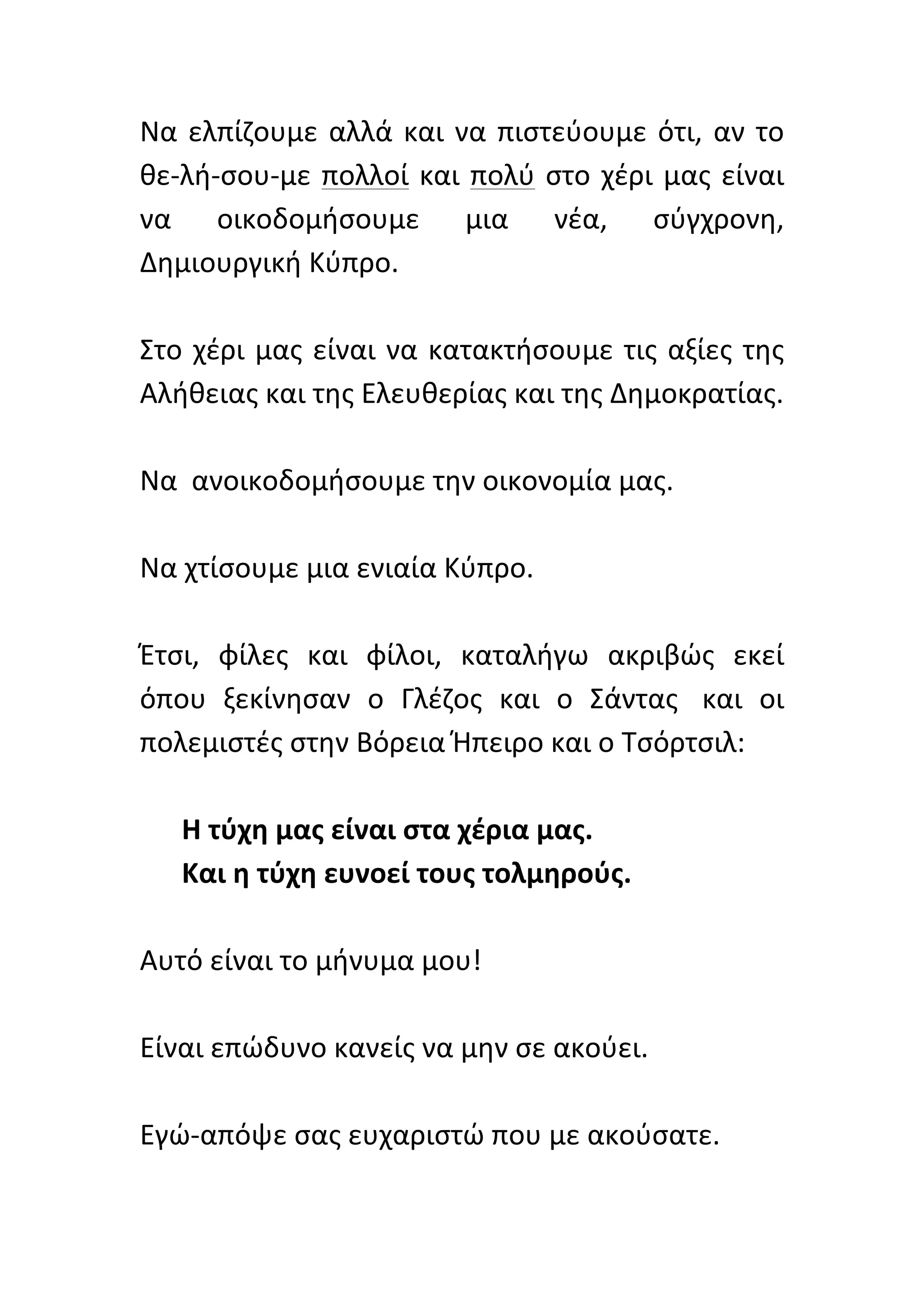 Να	
   ελπίζουμε	
   αλλά	
   και	
   να	
   πιστεύουμε	
   ότι,	
   αν	
   το	
  
θε-­‐λή-­‐σου-­‐με	
   πολλοί	
   και	
   πολύ	
   στο	
   χέρι	
   μας	
   είναι	
  
να	
   οικοδομήσουμε	
   μια	
   νέα,	
   σύγχρονη,	
  
Δημιουργική	
  Κύπρο.	
  	
  
	
  
Στο	
   χέρι	
   μας	
   είναι	
   να	
   κατακτήσουμε	
   τις	
   αξίες	
   της	
  
Αλήθειας	
  και	
  της	
  Ελευθερίας	
  και	
  της	
  Δημοκρατίας.	
  	
  
	
  
Να	
  	
  ανοικοδομήσουμε	
  την	
  οικονομία	
  μας.	
  	
  
	
  
Να	
  χτίσουμε	
  μια	
  ενιαία	
  Κύπρο.	
  	
  
      	
  
Έτσι,	
   φίλες	
   και	
   φίλοι,	
   καταλήγω	
   ακριβώς	
   εκεί	
  
όπου	
   ξεκίνησαν	
   ο	
   Γλέζος	
   και	
   ο	
   Σάντας	
  	
   και	
   οι	
  
πολεμιστές	
  στην	
  Βόρεια	
  Ήπειρο	
  και	
  ο	
  Τσόρτσιλ:	
  
	
  
      Η	
  τύχη	
  μας	
  είναι	
  στα	
  χέρια	
  μας.	
  	
  
      Και	
  η	
  τύχη	
  ευνοεί	
  τους	
  τολμηρούς.	
  	
  
      	
  
Αυτό	
  είναι	
  το	
  μήνυμα	
  μου!	
  	
  
	
  
Είναι	
  επώδυνο	
  κανείς	
  να	
  μην	
  σε	
  ακούει.	
  
	
  
Εγώ-­‐απόψε	
  σας	
  ευχαριστώ	
  που	
  με	
  ακούσατε.	
  
 