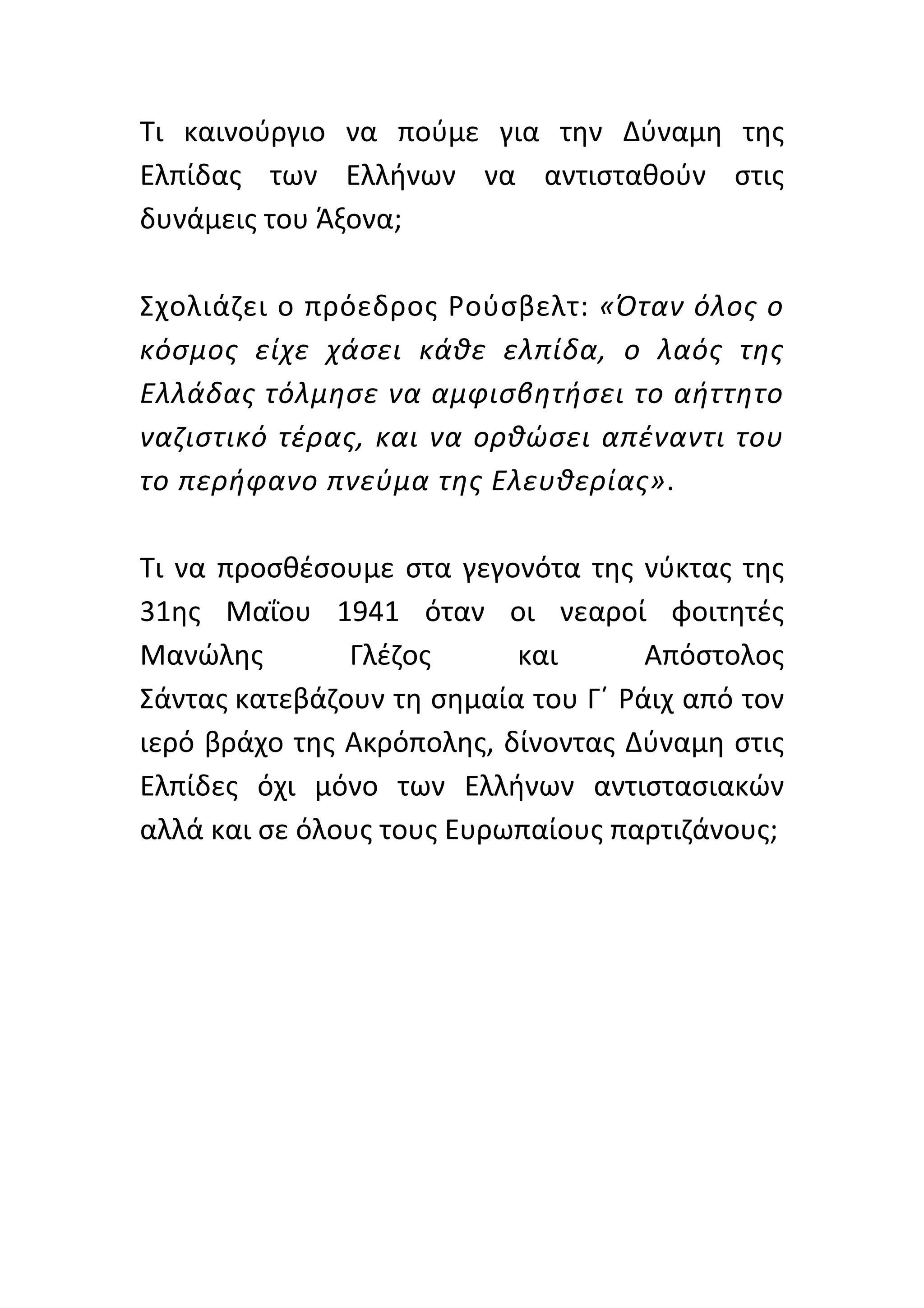 Τι	
   καινούργιο	
   να	
   πούμε	
   για	
   την	
   Δύναμη	
   της	
  
Ελπίδας	
   των	
   Ελλήνων	
   να	
   αντισταθούν	
   στις	
  
δυνάμεις	
  του	
  Άξονα;	
  	
  
	
  
Σχολιάζει	
  ο	
  πρόεδρος	
  Ρούσβελτ:	
  «Όταν	
  όλος	
  ο	
  
κόσμος	
   είχε	
   χάσει	
   κάθε	
   ελπίδα,	
   ο	
   λαός	
   της	
  
Ελλάδας	
  τόλμησε	
  να	
  αμφισβητήσει	
  το	
  αήττητο	
  
ναζιστικό	
   τέρας,	
   και	
   να	
   ορθώσει	
   απέναντι	
   του	
  
το	
   π ερήφανο	
   π νεύμα	
   τ ης	
   Ε λευθερίας».	
   	
   	
  
	
  
Τι	
   να	
   προσθέσουμε	
   στα	
   γεγονότα	
   της	
   νύκτας	
   της	
  
31ης	
   Μαΐου	
   1941	
   όταν	
   οι	
   νεαροί	
   φοιτητές	
  
Μανώλης	
               Γλέζος	
             και	
         Απόστολος	
  
Σάντας	
  κατεβάζουν	
  τη	
  σημαία	
  του	
  Γ΄	
  Ράιχ	
  από	
  τον	
  
ιερό	
  βράχο	
  της	
  Ακρόπολης,	
  δίνοντας	
  Δύναμη	
  στις	
  
Ελπίδες	
   όχι	
   μόνο	
   των	
   Ελλήνων	
   αντιστασιακών	
  
αλλά	
  και	
  σε	
  όλους	
  τους	
  Ευρωπαίους	
  παρτιζάνους;	
  
	
  
	
  
	
  
	
  
	
  
	
  
	
  
 