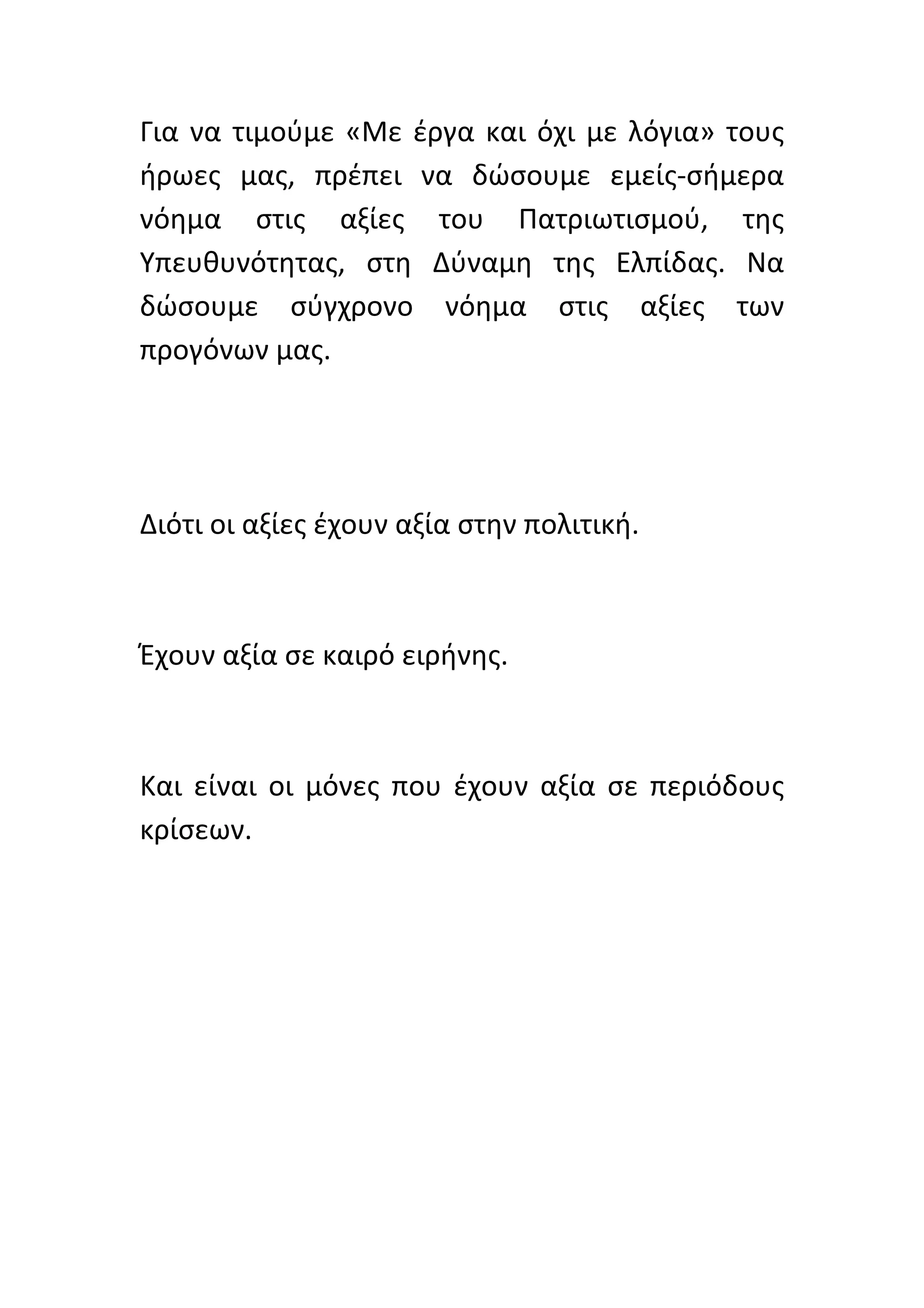Για	
   να	
   τιμούμε	
   «Με	
   έργα	
   και	
   όχι	
   με	
   λόγια»	
   τους	
  
ήρωες	
   μας,	
   πρέπει	
   να	
   δώσουμε	
   εμείς-­‐σήμερα	
  	
  
νόημα	
   στις	
   αξίες	
   του	
   Πατριωτισμού,	
   της	
  
Υπευθυνότητας,	
   στη	
   Δύναμη	
   της	
   Ελπίδας.	
   Να	
  
δώσουμε	
   σύγχρονο	
   νόημα	
   στις	
   αξίες	
   των	
  
προγόνων	
  μας.	
  	
  
	
  
	
  
	
  
Διότι	
  οι	
  αξίες	
  έχουν	
  αξία	
  στην	
  πολιτική.	
  	
  
	
  
	
  
Έχουν	
  αξία	
  σε	
  καιρό	
  ειρήνης.	
  
	
  	
  
	
  
Και	
   είναι	
   οι	
   μόνες	
   που	
   έχουν	
   αξία	
   σε	
   περιόδους	
  
κρίσεων.	
  
	
  
	
  
	
  
	
  
	
  
	
  
	
  
 
