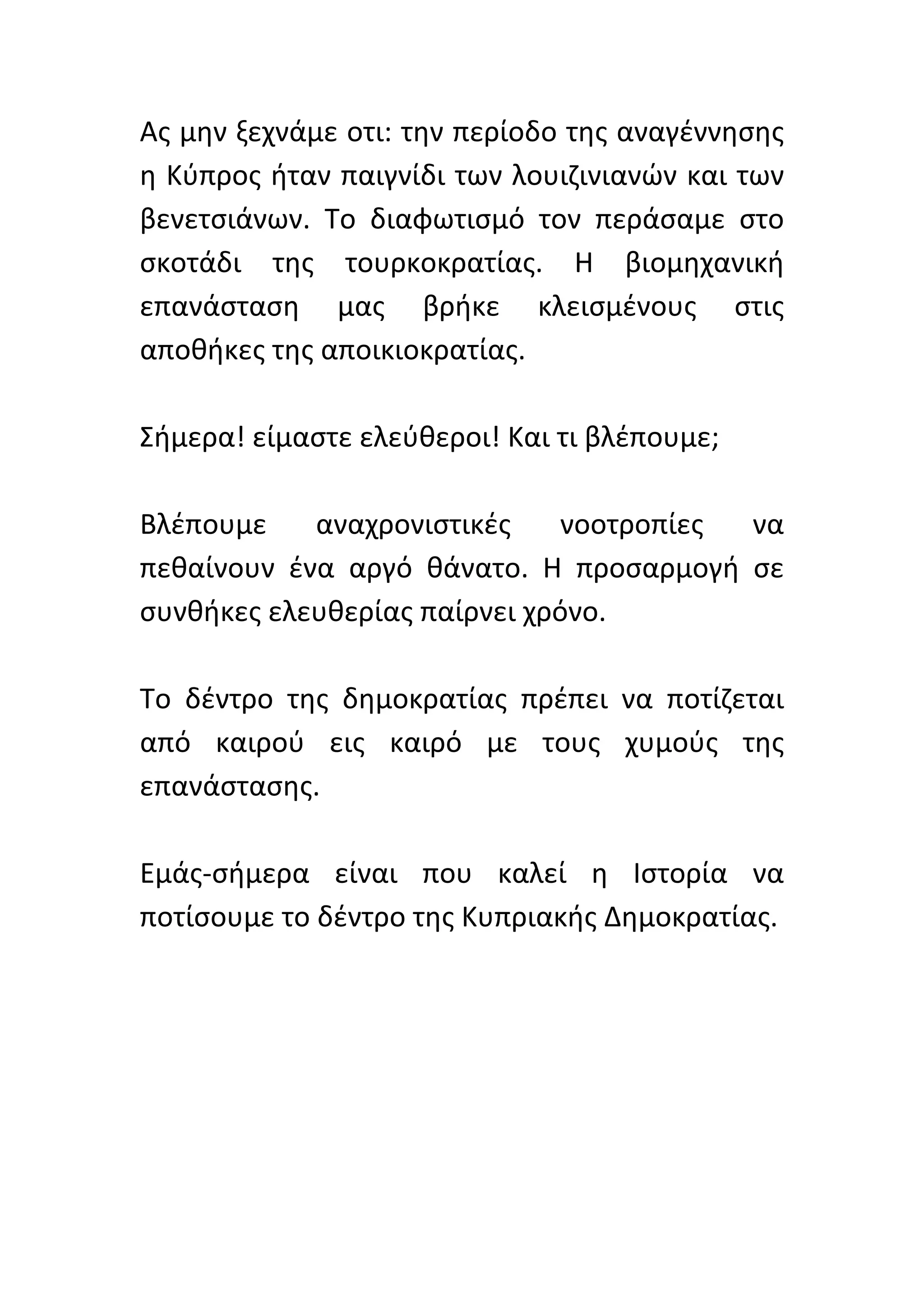 Ας	
  μην	
  ξεχνάμε	
  οτι:	
  την	
  περίοδο	
  της	
  αναγέννησης	
  
η	
  Κύπρος	
  ήταν	
  παιγνίδι	
  των	
  λουιζινιανών	
  και	
  των	
  
βενετσιάνων.	
   Το	
   διαφωτισμό	
   τον	
   περάσαμε	
   στο	
  
σκοτάδι	
   της	
   τουρκοκρατίας.	
   Η	
   βιομηχανική	
  
επανάσταση	
   μας	
   βρήκε	
   κλεισμένους	
   στις	
  
αποθήκες	
  της	
  αποικιοκρατίας.	
  	
  
	
  
Σήμερα!	
  είμαστε	
  ελεύθεροι!	
  Και	
  τι	
  βλέπουμε;	
  	
  
	
  
Βλέπουμε	
   αναχρονιστικές	
   νοοτροπίες	
   να	
  
πεθαίνουν	
   ένα	
   αργό	
   θάνατο.	
   Η	
   προσαρμογή	
   σε	
  
συνθήκες	
  ελευθερίας	
  παίρνει	
  χρόνο.	
  	
  
	
  
Το	
   δέντρο	
   της	
   δημοκρατίας	
   πρέπει	
   να	
   ποτίζεται	
  
από	
   καιρού	
   εις	
   καιρό	
   με	
   τους	
   χυμούς	
   της	
  
επανάστασης.	
  	
  
	
  
Εμάς-­‐σήμερα	
   είναι	
   που	
   καλεί	
   η	
   Ιστορία	
   να	
  
ποτίσουμε	
  το	
  δέντρο	
  της	
  Κυπριακής	
  Δημοκρατίας.	
  	
  
	
  
	
  
	
  
	
  
	
  
 