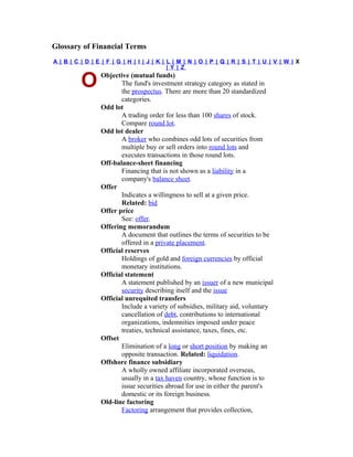 Glossary of Financial Terms
A| B| C | D | E | F | G | H | I | J| K| L| M | N | O | P | Q | R | S | T | U | V | W | X
                                        | Y | Z
                 Objective (mutual funds)
         O              The fund's investment strategy category as stated in
                        the prospectus. There are more than 20 standardized
                        categories.
                 Odd lot
                        A trading order for less than 100 shares of stock.
                        Compare round lot.
                 Odd lot dealer
                        A broker who combines odd lots of securities from
                        multiple buy or sell orders into round lots and
                        executes transactions in those round lots.
                 Off-balance-sheet financing
                        Financing that is not shown as a liability in a
                        company's balance sheet.
                 Offer
                        Indicates a willingness to sell at a given price.
                        Related: bid
                 Offer price
                        See: offer.
                 Offering memorandum
                        A document that outlines the terms of securities to be
                        offered in a private placement.
                 Official reserves
                        Holdings of gold and foreign currencies by official
                        monetary institutions.
                 Official statement
                        A statement published by an issuer of a new municipal
                        security describing itself and the issue
                 Official unrequited transfers
                        Include a variety of subsidies, military aid, voluntary
                        cancellation of debt, contributions to international
                        organizations, indemnities imposed under peace
                        treaties, technical assistance, taxes, fines, etc.
                 Offset
                        Elimination of a long or short position by making an
                        opposite transaction. Related: liquidation.
                 Offshore finance subsidiary
                        A wholly owned affiliate incorporated overseas,
                        usually in a tax haven country, whose function is to
                        issue securities abroad for use in either the parent's
                        domestic or its foreign business.
                 Old-line factoring
                        Factoring arrangement that provides collection,
 
