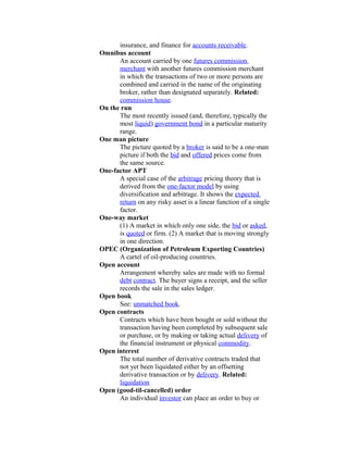 insurance, and finance for accounts receivable.
Omnibus account
      An account carried by one futures commission
      merchant with another futures commission merchant
      in which the transactions of two or more persons are
      combined and carried in the name of the originating
      broker, rather than designated separately. Related:
      commission house.
On the run
      The most recently issued (and, therefore, typically the
      most liquid) government bond in a particular maturity
      range.
One man picture
      The picture quoted by a broker is said to be a one-man
      picture if both the bid and offered prices come from
      the same source.
One-factor APT
      A special case of the arbitrage pricing theory that is
      derived from the one-factor model by using
      diversification and arbitrage. It shows the expected
      return on any risky asset is a linear function of a single
      factor.
One-way market
      (1) A market in which only one side, the bid or asked,
      is quoted or firm. (2) A market that is moving strongly
      in one direction.
OPEC (Organization of Petroleum Exporting Countries)
      A cartel of oil-producing countries.
Open account
      Arrangement whereby sales are made with no formal
      debt contract. The buyer signs a receipt, and the seller
      records the sale in the sales ledger.
Open book
      See: unmatched book.
Open contracts
      Contracts which have been bought or sold without the
      transaction having been completed by subsequent sale
      or purchase, or by making or taking actual delivery of
      the financial instrument or physical commodity.
Open interest
      The total number of derivative contracts traded that
      not yet been liquidated either by an offsetting
      derivative transaction or by delivery. Related:
      liquidation
Open (good-til-cancelled) order
      An individual investor can place an order to buy or
 