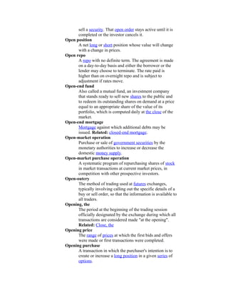 sell a security. That open order stays active until it is
      completed or the investor cancels it.
Open position
      A net long or short position whose value will change
      with a change in prices.
Open repo
      A repo with no definite term. The agreement is made
      on a day-to-day basis and either the borrower or the
      lender may choose to terminate. The rate paid is
      higher than on overnight repo and is subject to
      adjustment if rates move.
Open-end fund
      Also called a mutual fund, an investment company
      that stands ready to sell new shares to the public and
      to redeem its outstanding shares on demand at a price
      equal to an appropriate share of the value of its
      portfolio, which is computed daily at the close of the
      market.
Open-end mortgage
      Mortgage against which additional debts may be
      issued. Related: closed-end mortgage.
Open-market operation
      Purchase or sale of government securities by the
      monetary authorities to increase or decrease the
      domestic money supply.
Open-market purchase operation
      A systematic program of repurchasing shares of stock
      in market transactions at current market prices, in
      competition with other prospective investors.
Open-outcry
      The method of trading used at futures exchanges,
      typically involving calling out the specific details of a
      buy or sell order, so that the information is available to
      all traders.
Opening, the
      The period at the beginning of the trading session
      officially designated by the exchange during which all
      transactions are considered made "at the opening".
      Related: Close, the
Opening price
      The range of prices at which the first bids and offers
      were made or first transactions were completed.
Opening purchase
      A transaction in which the purchaser's intention is to
      create or increase a long position in a given series of
      options.
 