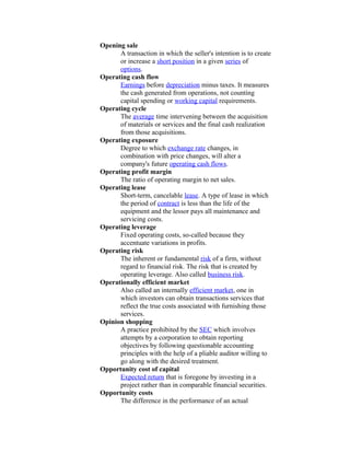 Opening sale
      A transaction in which the seller's intention is to create
      or increase a short position in a given series of
      options.
Operating cash flow
      Earnings before depreciation minus taxes. It measures
      the cash generated from operations, not counting
      capital spending or working capital requirements.
Operating cycle
      The average time intervening between the acquisition
      of materials or services and the final cash realization
      from those acquisitions.
Operating exposure
      Degree to which exchange rate changes, in
      combination with price changes, will alter a
      company's future operating cash flows.
Operating profit margin
      The ratio of operating margin to net sales.
Operating lease
      Short-term, cancelable lease. A type of lease in which
      the period of contract is less than the life of the
      equipment and the lessor pays all maintenance and
      servicing costs.
Operating leverage
      Fixed operating costs, so-called because they
      accentuate variations in profits.
Operating risk
      The inherent or fundamental risk of a firm, without
      regard to financial risk. The risk that is created by
      operating leverage. Also called business risk.
Operationally efficient market
      Also called an internally efficient market, one in
      which investors can obtain transactions services that
      reflect the true costs associated with furnishing those
      services.
Opinion shopping
      A practice prohibited by the SEC which involves
      attempts by a corporation to obtain reporting
      objectives by following questionable accounting
      principles with the help of a pliable auditor willing to
      go along with the desired treatment.
Opportunity cost of capital
      Expected return that is foregone by investing in a
      project rather than in comparable financial securities.
Opportunity costs
      The difference in the performance of an actual
 