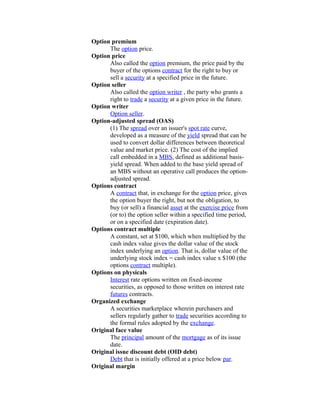 Option premium
      The option price.
Option price
      Also called the option premium, the price paid by the
      buyer of the options contract for the right to buy or
      sell a security at a specified price in the future.
Option seller
      Also called the option writer , the party who grants a
      right to trade a security at a given price in the future.
Option writer
      Option seller.
Option-adjusted spread (OAS)
      (1) The spread over an issuer's spot rate curve,
      developed as a measure of the yield spread that can be
      used to convert dollar differences between theoretical
      value and market price. (2) The cost of the implied
      call embedded in a MBS, defined as additional basis-
      yield spread. When added to the base yield spread of
      an MBS without an operative call produces the option-
      adjusted spread.
Options contract
      A contract that, in exchange for the option price, gives
      the option buyer the right, but not the obligation, to
      buy (or sell) a financial asset at the exercise price from
      (or to) the option seller within a specified time period,
      or on a specified date (expiration date).
Options contract multiple
      A constant, set at $100, which when multiplied by the
      cash index value gives the dollar value of the stock
      index underlying an option. That is, dollar value of the
      underlying stock index = cash index value x $100 (the
      options contract multiple).
Options on physicals
      Interest rate options written on fixed-income
      securities, as opposed to those written on interest rate
      futures contracts.
Organized exchange
      A securities marketplace wherein purchasers and
      sellers regularly gather to trade securities according to
      the formal rules adopted by the exchange.
Original face value
      The principal amount of the mortgage as of its issue
      date.
Original issue discount debt (OID debt)
      Debt that is initially offered at a price below par.
Original margin
 