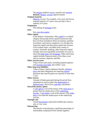 The margin needed to cover a specific new position.
       Related: Margin, security deposit (initial)
Original maturity
       Maturity at issue. For example, a five year note has an
       original maturity of 5 years; one year later it has a
       maturity of 4 years.
Origination
       The making of mortgage loans.
OTC
       See: over-the-counter.
Other capital
       In the balance of payments, other capital is a residual
       category that groups all the capital transactions that
       have not been included in direct investment, portfolio
       investment, and reserves categories. It is divided into
       long-term capital and short-term capital and, because
       of its residual status, can differ from country to
       country. Generally speaking, other long-term capital
       includes most non-negotiable instruments of a year or
       more like bank loans and mortgages. Other short-term
       capital includes financial assets of less than a year
       such as currency, deposits, and bills.
Other current assets
       Value of non-cash assets, including prepaid expenses
       and accounts receivable, due within 1 year.
Other long term liabilities
       Value of leases, future employee benefits, deferred
       taxes and other obligations not requiring interest
       payments that must be paid over a period of more than
       1 year.
Other sources
       Amount of funds generated during the period from
       operations by sources other than depreciation or
       deferred taxes. Part of Free cash flow calculation.
Out-of-the-money option
       A call option is out-of-the-money if the strike price is
       greater than the market price of the underlying
       security. A put option is out-of-the-money if the strike
       price is less than the market price of the underlying
       security.
Outright rate
       Actual forward rate expressed in dollars per currency
       unit, or vice versa.
Outsourcing
       The practice of purchasing a significant percentage of
       intermediate components from outside suppliers.
 