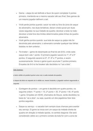 Game – etapa do set definido a favor de quem completar 4 pontos
       primeiro, mantendo-se o mesmo sacador até seu final. Seis games de
       um mesmo jogador definem o set.

       Você perde pontos quando: sacar na rede ou fora da zona de saque
       do adversário, nas duas tentativas; deixar a bola quicar por duas
       vezes seguidas na sua metade da quadra; devolver a bola na rede;
       devolver a bola fora dos limites determinados pelas linhas da quadra
       adversária.
       Você ganha pontos quando: sua bola de saque ou golpe não for
       devolvida pelo adversário; o adversário cometer qualquer das falhas
       listadas no item anterior.

       Tie braker – game de desempate ao final do set (6-6), onde cada
       saque bom vale 1 ponto. O primeiro jogador sacará no 1º, 4º e 5º
       pontos. O segundo sacará no 2º, 3º, 6º e 7º pontos, e assim
       sucessivamente. Vence o game quem acumular 7 pontos primeiro.
       Empates de 6-6 no tie breaker são decididos no “vai a dois”.

Vale lembrar:


a bola válida só poderá quicar uma vez a cada metade da quadra;


o toque da bola na raquete só é válido se, nesse instante, o jogador estiver segurando a

raquete.


       Contagem de pontos – um game é decidido em quatro pontos, na
       seguinte ordem: 1º ponto = 15, 2º ponto = 30, 3º ponto = 40, 4º ponto
       = game. Empates em 40/40, chamados de Deuce, serão decididos na
       base do “vai a dois”, ou seja, quando um dos jogadores fizer dois
       pontos seguidos.

       Saque ou serviço – o sacador tem sempre duas chances para acertar
       seu serviço. O game se inicia com um saque da metade direita da
       quadra em direção à metade oposta, no sentido diagonal. Ele será
       considerado válido se o primeiro contato da bola for com a zona de
 
