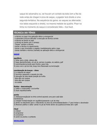 saque do adversário ou, se houver um contato da bola com a fita da
          rede antes de chegar à zona de saque, o jogador terá direito a uma
          segunda tentativa. Na sequência do game, os saques se alternarão
          nos lados esquerdo e direito, na mesma metade da quadra. Pisar na
          linha no momento do saque é considerado falta – foot fault.

TÉCNICA DO TÊNIS
-   a técnica no jogo é de aplicação tática e emergencial
-   o adversário procura dificultar a execução da técnica correta
-   a técnica se perde no jogo
-   a técnica se perde com o cansaço
-   “limpar” sempre a técnica
-   treinar a técnica no aquecimento
-   treinar o que incomodou o jogador imediatamente após o jogo
-   treinar também a técnica (variada) de aplicação tática e emergencial

SAQUE

equilíbrio
1) olhar para a bola, cabeça alta
2) base aberta/fechada, um pé só, pernas cruzadas, na cadeira, golf
3) caminhando/correndo para frente e para trás,
4) coice com o pé de trás, braço livre flexionado na terminação

coordenação de braços - ritmo
1) a máquina do saque
2) terminar passando a raquete de mão
3) elevação de bola desde posição de troféu
- bola alta com quique
- bola alta sem quique
- na subida

fluidez - descontração
1) soltar o corpo/soltar o ar/confiar
2) duas raquetes/toalha

punho
1) efeitos/pronação/pé na linha central sacando uma para cada lado
transferência
1) rotação frontal/rotação em equilíbrio/passando o pé de trás/
2) direto na tela/direto para o chão/direto na área da profundidade/desde o T para treinar o devolvedor
3) flexionar joelhos e saltar caindo no pé da frente dentro da quadra/correndo até o split

ritual
1) relaxar
2) programar
3) concentrar
4) sentir-se pronto e confiante

DEVOLUÇÃO
 