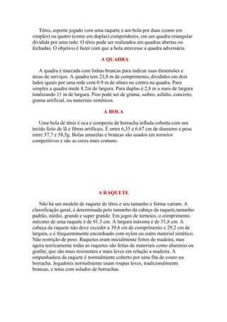 Tênis, esporte jogado com uma raquete e um bola por duas (como em
simples) ou quatro (como em duplas) competidores, em um quadra retangular
dividida por uma rede. O tênis pode ser realizados em quadras abertas ou
fechadas. O objetivo é fazer com que a bola atravesse a quadra adversária.

                                  A QUADRA

   A quadra é marcada com linhas brancas para indicar suas dimensões e
áreas de serviços. A quadra tem 23,8 m de comprimento, divididos em dois
lados iguais por uma rede com 0.9 m de altura no centro na quadra. Para
simples a quadra mede 8.2m de largura. Para duplas é 2,8 m a mais de largura
totalizando 11 m de largura. Piso pode ser de grama, saibro, asfalto, concreto,
grama artificial, ou materiais sintéticos.

                                    A BOLA

   Uma bola de tênis é oca e composta de borracha inflada coberta com um
tecido feito de lã e fibras artificais. É entre 6,35 e 6.67 cm de diametro e pesa
entre 57,7 e 58,5g. Bolas amarelas e brancas são usados em torneios
competitivos e são as cores mais comuns.




                                 A RAQUETE

   Não há um modelo de raquete de tênis e seu tamanho e forma variam. A
classificação geral, é determinada pelo tamanho da cabeça da raquete,tamanho
padrão, médio, grande e super grande. Em jogos de torneios, o comprimento
máximo de uma raquete é de 81.3 cm. A largura máxima é de 31,8 cm. A
cabeça da raquete não deve exceder a 39,4 cm de comprimento e 29,2 cm de
largura, e é frequentemente encordoado com nylon ou outro material sintético.
Não restrição de peso. Raquetes eram inicialmente feitos de madeira, mas
agora teoricamente todas as raquetes são feitas de materiais como alumínio ou
grafite, que são mais resistentes e mais leves em relação a madeira. A
empunhadura da raquete é normalmente coberto por uma fita de couro ou
borracha. Jogadores normalmente usam roupas leves, tradicionalmente
brancas, e tenis com solados de borrachas.
 