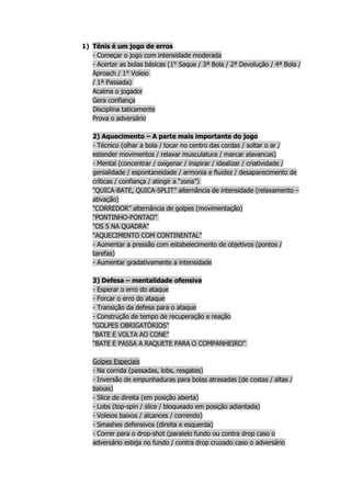 1) Tênis é um jogo de erros
   - Começar o jogo com intensidade moderada
   - Acertar as bolas básicas (1° Saque / 3ª Bola / 2ª Devolução / 4ª Bola /
   Aproach / 1° Voleio
   / 1ª Passada)
   Acalma o jogador
   Gera confiança
   Disciplina taticamente
   Prova o adversário

   2) Aquecimento – A parte mais importante do jogo
   - Técnico (olhar a bola / tocar no centro das cordas / soltar o ar /
   estender movimentos / relaxar musculatura / marcar alavancas)
   - Mental (concentrar / oxigenar / inspirar / idealizar / criatividade /
   genialidade / espontaneidade / armonia e fluidez / desaparecimento de
   críticas / confiança / atingir a “zona”)
   “QUICA-BATE, QUICA-SPLIT” alternância de intensidade (relaxamento –
   ativação)
   “CORREDOR” alternância de golpes (movimentação)
   “PONTINHO-PONTAO”
   “OS 5 NA QUADRA”
   “AQUECIMENTO COM CONTINENTAL”
   - Aumentar a pressão com estabelecimento de objetivos (pontos /
   tarefas)
   - Aumentar gradativamente a intensidade

   3) Defesa – mentalidade ofensiva
   - Esperar o erro do ataque
   - Forcar o erro do ataque
   - Transição da defesa para o ataque
   - Construção de tempo de recuperação e reação
   “GOLPES OBRIGATÓRIOS”
   “BATE E VOLTA AO CONE”
   “BATE E PASSA A RAQUETE PARA O COMPANHEIRO”

   Golpes Especiais
   - Na corrida (passadas, lobs, resgates)
   - Inversão de empunhaduras para bolas atrasadas (de costas / altas /
   baixas)
   - Slice de direita (em posição aberta)
   - Lobs (top-spin / slice / bloqueado em posição adiantada)
   - Voleios baixos / alcances / correndo)
   - Smashes defensivos (direita e esquerda)
   - Correr para o drop-shot (paralelo fundo ou contra drop caso o
   adversário esteja no fundo / contra drop cruzado caso o adversário
 