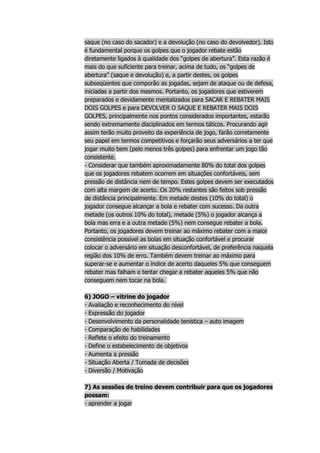 saque (no caso do sacador) e a devolução (no caso do devolvedor). Isto
é fundamental porque os golpes que o jogador rebate estão
diretamente ligados à qualidade dos “golpes de abertura”. Esta razão é
mais do que suficiente para treinar, acima de tudo, os “golpes de
abertura” (saque e devolução) e, a partir destes, os golpes
subseqüentes que comporão as jogadas, sejam de ataque ou de defesa,
iniciadas a partir dos mesmos. Portanto, os jogadores que estiverem
preparados e devidamente mentalizados para SACAR E REBATER MAIS
DOIS GOLPES e para DEVOLVER O SAQUE E REBATER MAIS DOIS
GOLPES, principalmente nos pontos considerados importantes, estarão
sendo extremamente disciplinados em termos táticos. Procurando agir
assim terão muito proveito da experiência de jogo, farão corretamente
seu papel em termos competitivos e forçarão seus adversários a ter que
jogar muito bem (pelo menos três golpes) para enfrentar um jogo tão
consistente.
- Considerar que também aproximadamente 80% do total dos golpes
que os jogadores rebatem ocorrem em situações confortáveis, sem
pressão de distância nem de tempo. Estes golpes devem ser executados
com alta margem de acerto. Os 20% restantes são feitos sob pressão
de distância principalmente. Em metade destes (10% do total) o
jogador consegue alcançar a bola e rebater com sucesso. Da outra
metade (os outros 10% do total), metade (5%) o jogador alcança a
bola mas erra e a outra metade (5%) nem consegue rebater a bola.
Portanto, os jogadores devem treinar ao máximo rebater com a maior
consistência possível as bolas em situação confortável e procurar
colocar o adversário em situação desconfortável, de preferência naquela
região dos 10% de erro. Também devem treinar ao máximo para
superar-se e aumentar o índice de acerto daqueles 5% que conseguem
rebater mas falham e tentar chegar a rebater aqueles 5% que não
conseguem nem tocar na bola.

6) JOGO – vitrine do jogador
- Avaliação e reconhecimento do nível
- Expressão do jogador
- Desenvolvimento da personalidade tenística – auto imagem
- Comparação de habilidades
- Reflete o efeito do treinamento
- Define o estabelecimento de objetivos
- Aumenta a pressão
- Situação Aberta / Tomada de decisões
- Diversão / Motivação

7) As sessões de treino devem contribuir para que os jogadores
possam:
- aprender a jogar
 