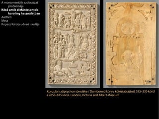 Konzuláris diptychon töredéke / Dombormű könyv kötéstáblájáról, 515–530 körül
és 850–875 körül. London, Victoria and Albert Museum
A monumentális szobrászat
problémája
Késő antik elefántcsontok
karoling használatban
Aachen
Metz
Kopasz Károly udvari iskolája
 