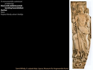 Szent Mihály, 9. század eleje. Lipcse, Museum für Angewandte Kunst
A monumentális szobrászat
problémája
Késő antik elefántcsontok
karoling használatban
Aachen
Metz
Kopasz Károly udvari iskolája
 