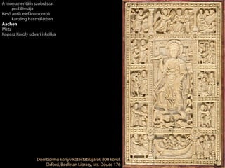 Dombormű könyv kötéstáblájáról, 800 körül.
Oxford, Bodleian Library, Ms. Douce 176
A monumentális szobrászat
problémája
Késő antik elefántcsontok
karoling használatban
Aachen
Metz
Kopasz Károly udvari iskolája
 