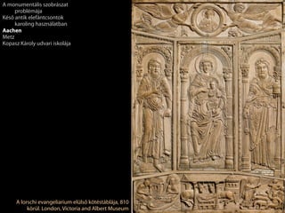 A lorschi evangeliarium elülső kötéstáblája, 810
körül. London, Victoria and Albert Museum
A monumentális szobrászat
problémája
Késő antik elefántcsontok
karoling használatban
Aachen
Metz
Kopasz Károly udvari iskolája
 