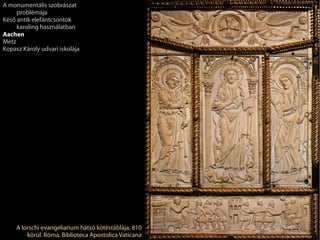 A lorschi evangeliarium hátsó kötéstáblája, 810
körül. Róma, Biblioteca Apostolica Vaticana
A monumentális szobrászat
problémája
Késő antik elefántcsontok
karoling használatban
Aachen
Metz
Kopasz Károly udvari iskolája
 
