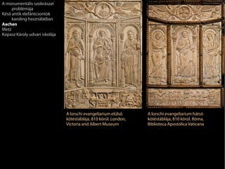 A lorschi evangeliarium elülső
kötéstáblája, 810 körül. London,
Victoria and Albert Museum
A lorschi evangeliarium hátsó
kötéstáblája, 810 körül. Róma,
Biblioteca Apostolica Vaticana
A monumentális szobrászat
problémája
Késő antik elefántcsontok
karoling használatban
Aachen
Metz
Kopasz Károly udvari iskolája
 