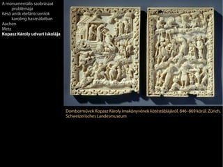 Domborművek Kopasz Károly imakönyvének kötéstáblájáról, 846–869 körül. Zürich,
Schweizerisches Landesmuseum
A monumentális szobrászat
problémája
Késő antik elefántcsontok
karoling használatban
Aachen
Metz
Kopasz Károly udvari iskolája
 