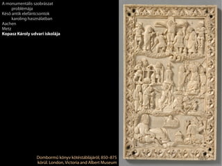 Dombormű könyv kötéstáblájáról, 850–875
körül. London, Victoria and Albert Museum
A monumentális szobrászat
problémája
Késő antik elefántcsontok
karoling használatban
Aachen
Metz
Kopasz Károly udvari iskolája
 
